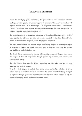 1
EXECUTIVE SUMMARY
Inside the developing global competition, the productivity of any commercial enterprise
challenge depends upon the behavioural aspects of consumers. This subject matter offers with
improve product from SBI at Chamarajpet. This assignment report carries 5 one-of-a-kind
chapters, the record starts with the introduction to organisation, its region of operation, its
business enterprise shape, its achievements etc.
The second chapter is the conceptual background of the study and literature review, the brief
idea regarding the advanced products and services provided by the State Bank of India,
branch in chamarajapete, Bangalore, where the project is undertaken.
The third chapter contains the research design, methodology adopted in preparing this report
is mentioned. It includes the sample procedure, types of data used, data collection methods
and need for the study, limitations etc.
The fourth chapter comprehensive coverage of forecasting concepts techniques which shows
the analysis of data and interpretation through graphical representation, ratio analysis, data
collected from survey.
The fifth chapter deals with the findings, suggestions and conclusion part which is very
important after analysis is made.
In each of the 5 chapters as defined above every bankruptcy has been scheduled in a way
with a purpose to permit the reader to understand the content material effortlessly the report
is supported through figures and information anywhere important with a purpose to help the
reader in developing a clear out information of the subject.
 