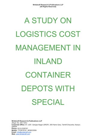 Writekraft Research & Publications LLP
(All Rights Reserved)
A STUDY ON
LOGISTICS COST
MANAGEMENT IN
INLAND
CONTAINER
DEPOTS WITH
SPECIAL
Writekraft Research & Publications LLP
(Regd. No. AAI-1261)
Corporate Office: 67, UGF, Ganges Nagar (SRGP), 365 Hairis Ganj, Tatmill Chauraha, Kanpur,
208004
Phone: 0512-2328181
Mobile: 7753818181, 9838033084
Email: info@writekraft.com
Web: www.writekraft.com
 