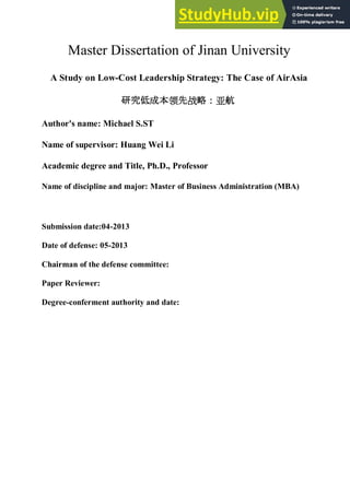 Master Dissertation of Jinan University
A Study on Low-Cost Leadership Strategy: The Case of AirAsia
研究 成本领先战略：亚航
Author's name: Michael S.ST
Name of supervisor: Huang Wei Li
Academic degree and Title, Ph.D., Professor
Name of discipline and major: Master of Business Administration (MBA)
Submission date:04-2013
Date of defense: 05-2013
Chairman of the defense committee:
Paper Reviewer:
Degree-conferment authority and date:
 