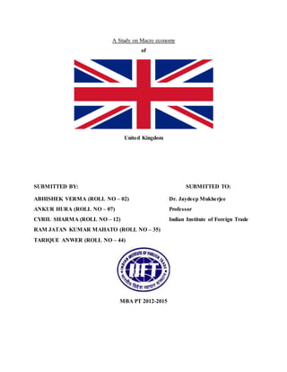 A Study on Macro economy 
of 
United Kingdom 
SUBMITTED BY: SUBMITTED TO: 
ABHISHEK VERMA (ROLL NO – 02) Dr. Jaydeep Mukherjee 
ANKUR HURA (ROLL NO – 07) Professor 
CYRIL SHARMA (ROLL NO – 12) Indian Institute of Foreign Trade 
RAM JATAN KUMAR MAHATO (ROLL NO – 35) 
TARIQUE ANWER (ROLL NO – 44) 
MBA PT 2012-2015 
 