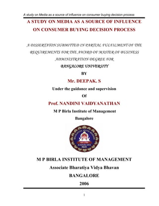 A study on Media as a source of influence on consumer buying decision process

  A STUDY ON MEDIA AS A SOURCE OF INFLUENCE
      ON CONSUMER BUYING DECISION PROCESS


  A DISSERTATON SUBMITTED IN PARTIAL FULFILMENT OF THE
    REQUIREMENTS FOR THE AWARD OF MASTER OF BUSINESS
                      ADMINISTRATION DEGREE FOR
                         BANGALORE UNIVERSITY
                                        BY
                              Mr. DEEPAK. S
                   Under the guidance and supervision
                                        Of
                 Prof. NANDINI VAIDYANATHAN
                    M P Birla Institute of Management
                                   Bangalore




         M P BIRLA INSTITUTE OF MANAGEMENT
                  Associate Bharatiya Vidya Bhavan
                               BANGALORE
                                      2006

                                         1
 