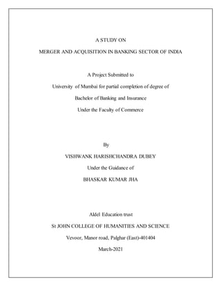 A STUDY ON
MERGER AND ACQUISITION IN BANKING SECTOR OF INDIA
A Project Submitted to
University of Mumbai for partial completion of degree of
Bachelor of Banking and Insurance
Under the Faculty of Commerce
By
VISHWANK HARISHCHANDRA DUBEY
Under the Guidance of
BHASKAR KUMAR JHA
Aldel Education trust
St JOHN COLLEGE OF HUMANITIES AND SCIENCE
Vevoor, Manor road, Palghar (East)-401404
March-2021
 