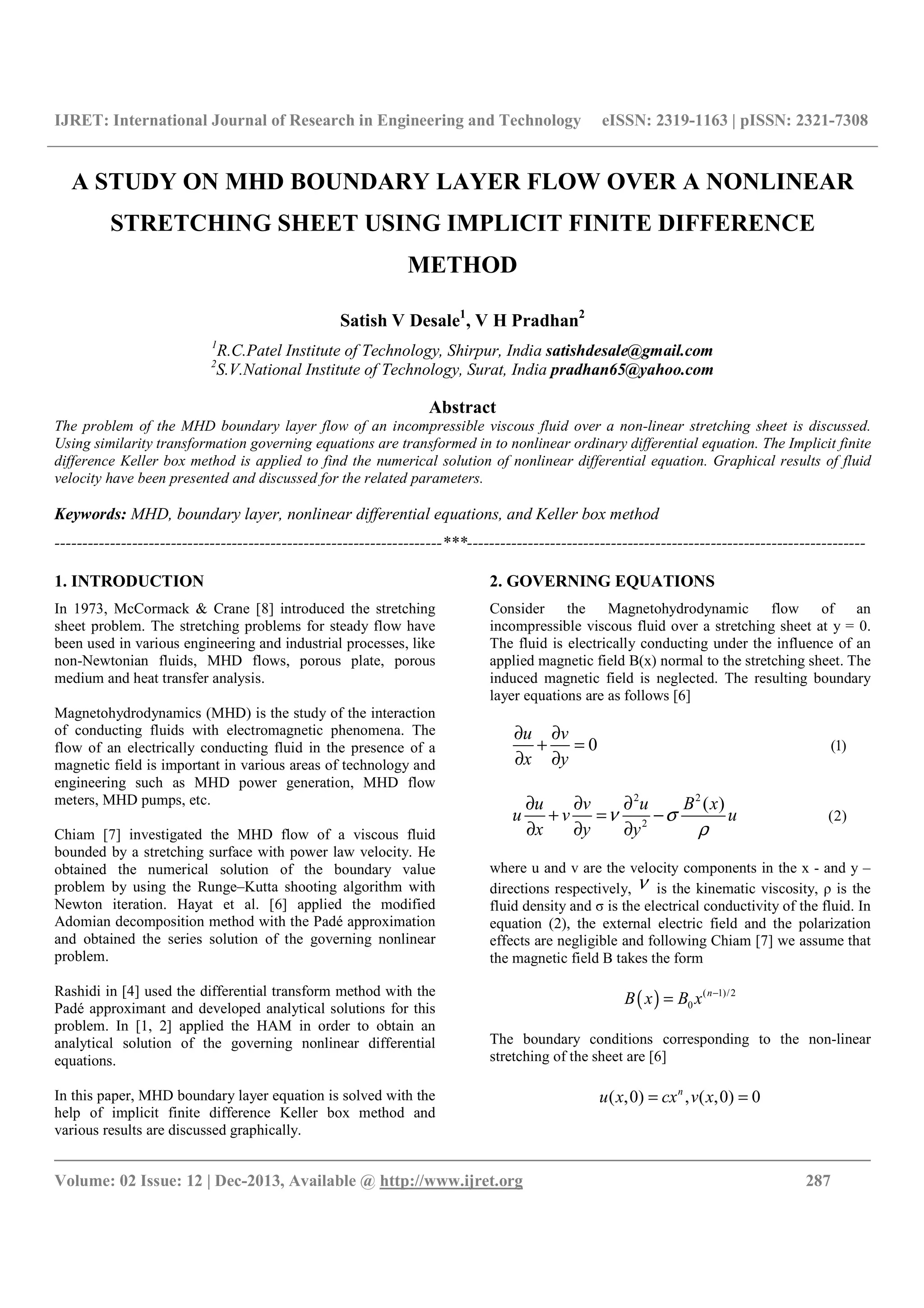 IJRET: International Journal of Research in Engineering and Technology eISSN: 2319-1163 | pISSN: 2321-7308
__________________________________________________________________________________________
Volume: 02 Issue: 12 | Dec-2013, Available @ http://www.ijret.org 287
A STUDY ON MHD BOUNDARY LAYER FLOW OVER A NONLINEAR
STRETCHING SHEET USING IMPLICIT FINITE DIFFERENCE
METHOD
Satish V Desale1
, V H Pradhan2
1
R.C.Patel Institute of Technology, Shirpur, India satishdesale@gmail.com
2
S.V.National Institute of Technology, Surat, India pradhan65@yahoo.com
Abstract
The problem of the MHD boundary layer flow of an incompressible viscous fluid over a non-linear stretching sheet is discussed.
Using similarity transformation governing equations are transformed in to nonlinear ordinary differential equation. The Implicit finite
difference Keller box method is applied to find the numerical solution of nonlinear differential equation. Graphical results of fluid
velocity have been presented and discussed for the related parameters.
Keywords: MHD, boundary layer, nonlinear differential equations, and Keller box method
----------------------------------------------------------------------***------------------------------------------------------------------------
1. INTRODUCTION
In 1973, McCormack & Crane [8] introduced the stretching
sheet problem. The stretching problems for steady flow have
been used in various engineering and industrial processes, like
non-Newtonian fluids, MHD flows, porous plate, porous
medium and heat transfer analysis.
Magnetohydrodynamics (MHD) is the study of the interaction
of conducting fluids with electromagnetic phenomena. The
flow of an electrically conducting fluid in the presence of a
magnetic field is important in various areas of technology and
engineering such as MHD power generation, MHD flow
meters, MHD pumps, etc.
Chiam [7] investigated the MHD flow of a viscous fluid
bounded by a stretching surface with power law velocity. He
obtained the numerical solution of the boundary value
problem by using the Runge–Kutta shooting algorithm with
Newton iteration. Hayat et al. [6] applied the modified
Adomian decomposition method with the Padé approximation
and obtained the series solution of the governing nonlinear
problem.
Rashidi in [4] used the differential transform method with the
Padé approximant and developed analytical solutions for this
problem. In [1, 2] applied the HAM in order to obtain an
analytical solution of the governing nonlinear differential
equations.
In this paper, MHD boundary layer equation is solved with the
help of implicit finite difference Keller box method and
various results are discussed graphically.
2. GOVERNING EQUATIONS
Consider the Magnetohydrodynamic flow of an
incompressible viscous fluid over a stretching sheet at y = 0.
The fluid is electrically conducting under the influence of an
applied magnetic field B(x) normal to the stretching sheet. The
induced magnetic field is neglected. The resulting boundary
layer equations are as follows [6]
(1)0
u v
x y
∂ ∂
+ =
∂ ∂
2 2
2
(2)
( )u v u B x
u v u
x y y
ν σ
ρ
∂ ∂ ∂
+ = −
∂ ∂ ∂
where u and v are the velocity components in the x - and y –
directions respectively, ν is the kinematic viscosity, ρ is the
fluid density and σ is the electrical conductivity of the fluid. In
equation (2), the external electric field and the polarization
effects are negligible and following Chiam [7] we assume that
the magnetic field B takes the form
( ) ( 1)/2
0
n
x BB x −
=
The boundary conditions corresponding to the non-linear
stretching of the sheet are [6]
( ,0) , ( ,0) 0n
u x cx v x= =
 