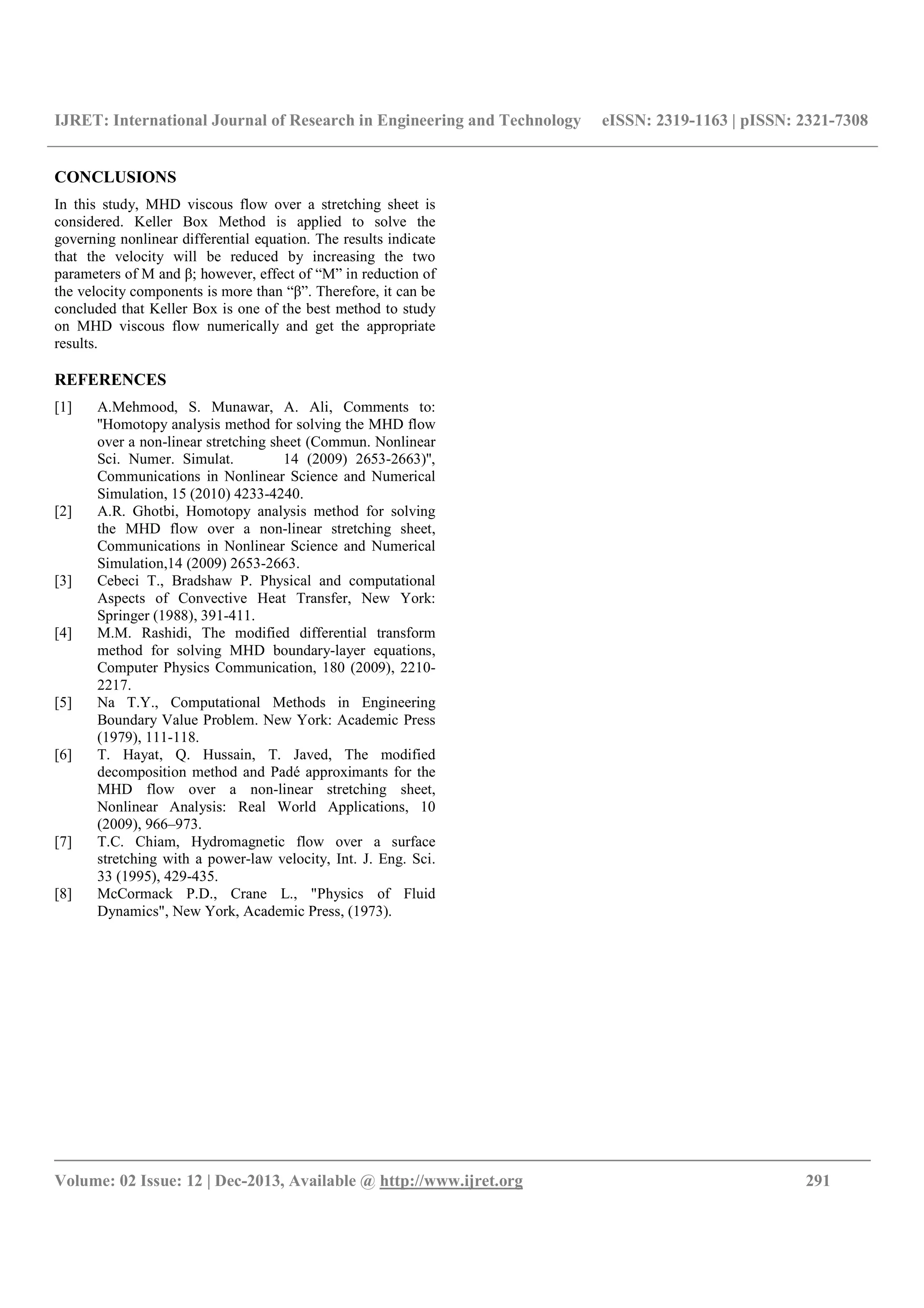 IJRET: International Journal of Research in Engineering and Technology eISSN: 2319-1163 | pISSN: 2321-7308
__________________________________________________________________________________________
Volume: 02 Issue: 12 | Dec-2013, Available @ http://www.ijret.org 291
CONCLUSIONS
In this study, MHD viscous flow over a stretching sheet is
considered. Keller Box Method is applied to solve the
governing nonlinear differential equation. The results indicate
that the velocity will be reduced by increasing the two
parameters of M and β; however, effect of “M” in reduction of
the velocity components is more than “β”. Therefore, it can be
concluded that Keller Box is one of the best method to study
on MHD viscous flow numerically and get the appropriate
results.
REFERENCES
[1] A.Mehmood, S. Munawar, A. Ali, Comments to:
''Homotopy analysis method for solving the MHD flow
over a non-linear stretching sheet (Commun. Nonlinear
Sci. Numer. Simulat. 14 (2009) 2653-2663)'',
Communications in Nonlinear Science and Numerical
Simulation, 15 (2010) 4233-4240.
[2] A.R. Ghotbi, Homotopy analysis method for solving
the MHD flow over a non-linear stretching sheet,
Communications in Nonlinear Science and Numerical
Simulation,14 (2009) 2653-2663.
[3] Cebeci T., Bradshaw P. Physical and computational
Aspects of Convective Heat Transfer, New York:
Springer (1988), 391-411.
[4] M.M. Rashidi, The modified differential transform
method for solving MHD boundary-layer equations,
Computer Physics Communication, 180 (2009), 2210-
2217.
[5] Na T.Y., Computational Methods in Engineering
Boundary Value Problem. New York: Academic Press
(1979), 111-118.
[6] T. Hayat, Q. Hussain, T. Javed, The modified
decomposition method and Padé approximants for the
MHD flow over a non-linear stretching sheet,
Nonlinear Analysis: Real World Applications, 10
(2009), 966–973.
[7] T.C. Chiam, Hydromagnetic flow over a surface
stretching with a power-law velocity, Int. J. Eng. Sci.
33 (1995), 429-435.
[8] McCormack P.D., Crane L., "Physics of Fluid
Dynamics", New York, Academic Press, (1973).
 