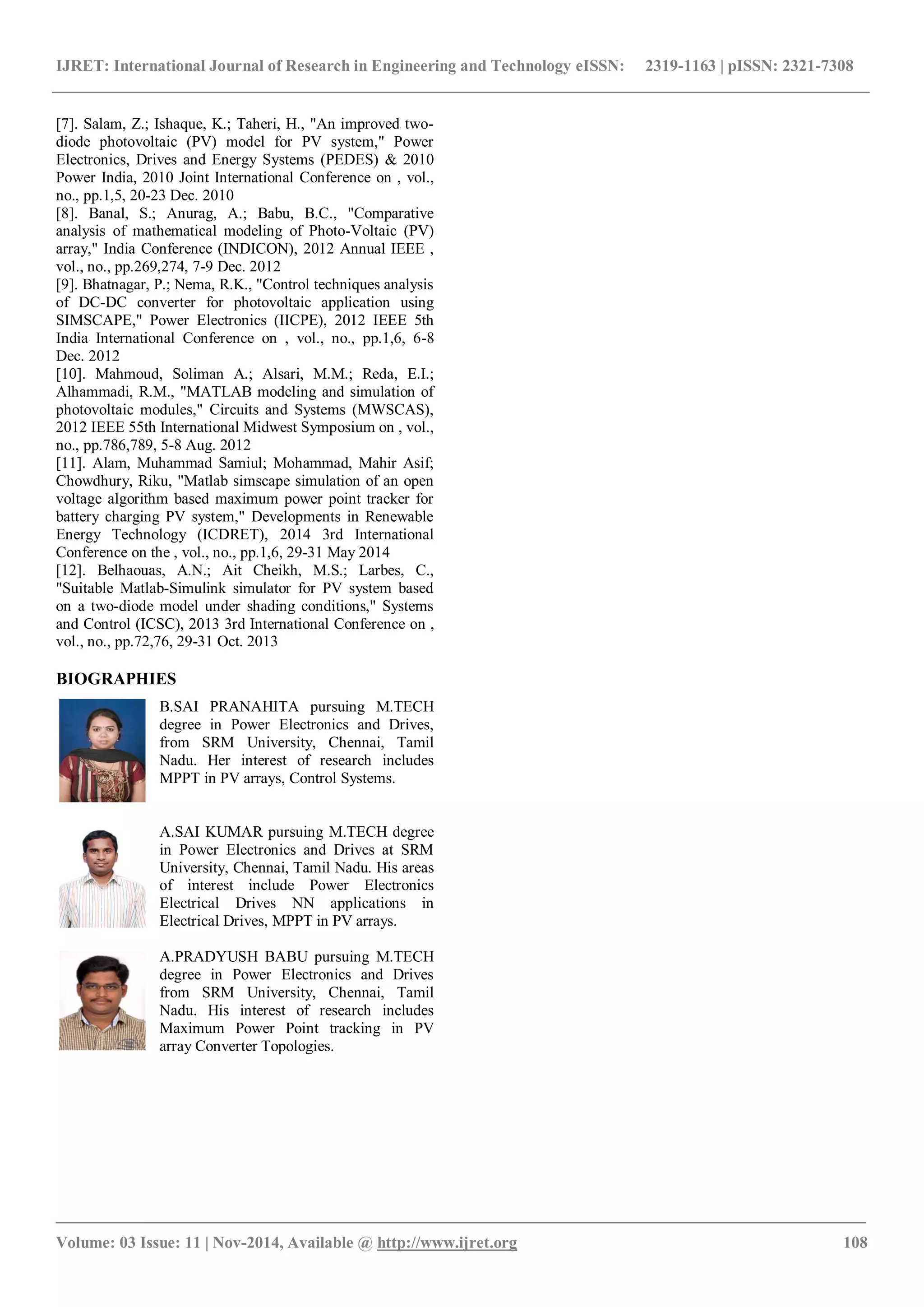 IJRET: International Journal of Research in Engineering and Technology eISSN: 2319-1163 | pISSN: 2321-7308
_______________________________________________________________________________________
Volume: 03 Issue: 11 | Nov-2014, Available @ http://www.ijret.org 108
[7]. Salam, Z.; Ishaque, K.; Taheri, H., "An improved two-
diode photovoltaic (PV) model for PV system," Power
Electronics, Drives and Energy Systems (PEDES) & 2010
Power India, 2010 Joint International Conference on , vol.,
no., pp.1,5, 20-23 Dec. 2010
[8]. Banal, S.; Anurag, A.; Babu, B.C., "Comparative
analysis of mathematical modeling of Photo-Voltaic (PV)
array," India Conference (INDICON), 2012 Annual IEEE ,
vol., no., pp.269,274, 7-9 Dec. 2012
[9]. Bhatnagar, P.; Nema, R.K., "Control techniques analysis
of DC-DC converter for photovoltaic application using
SIMSCAPE," Power Electronics (IICPE), 2012 IEEE 5th
India International Conference on , vol., no., pp.1,6, 6-8
Dec. 2012
[10]. Mahmoud, Soliman A.; Alsari, M.M.; Reda, E.I.;
Alhammadi, R.M., "MATLAB modeling and simulation of
photovoltaic modules," Circuits and Systems (MWSCAS),
2012 IEEE 55th International Midwest Symposium on , vol.,
no., pp.786,789, 5-8 Aug. 2012
[11]. Alam, Muhammad Samiul; Mohammad, Mahir Asif;
Chowdhury, Riku, "Matlab simscape simulation of an open
voltage algorithm based maximum power point tracker for
battery charging PV system," Developments in Renewable
Energy Technology (ICDRET), 2014 3rd International
Conference on the , vol., no., pp.1,6, 29-31 May 2014
[12]. Belhaouas, A.N.; Ait Cheikh, M.S.; Larbes, C.,
"Suitable Matlab-Simulink simulator for PV system based
on a two-diode model under shading conditions," Systems
and Control (ICSC), 2013 3rd International Conference on ,
vol., no., pp.72,76, 29-31 Oct. 2013
BIOGRAPHIES
B.SAI PRANAHITA pursuing M.TECH
degree in Power Electronics and Drives,
from SRM University, Chennai, Tamil
Nadu. Her interest of research includes
MPPT in PV arrays, Control Systems.
A.SAI KUMAR pursuing M.TECH degree
in Power Electronics and Drives at SRM
University, Chennai, Tamil Nadu. His areas
of interest include Power Electronics
Electrical Drives NN applications in
Electrical Drives, MPPT in PV arrays.
A.PRADYUSH BABU pursuing M.TECH
degree in Power Electronics and Drives
from SRM University, Chennai, Tamil
Nadu. His interest of research includes
Maximum Power Point tracking in PV
array Converter Topologies.
 