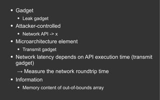 ● Gadget
● Leak gadget
● Attacker-controlled
● Network API -> x
● Microarchitecture element
● Transmit gadget
● Network latency depends on API execution time (transmit
gadget)
→ Measure the network roundtrip time
● Information
● Memory content of out-of-bounds array
 