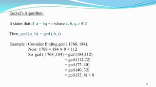 Euclid’s Algorithm:
It states that if a = bq + r where a, b, q, r ∈ Z
Then, gcd ( a, b) = gcd ( b, r)
Example : Consider finding gcd ( 1768, 184).
Now 1768 = 184 × 9 + 112
So gcd ( 1768 ,184) = gcd (184,112)
= gcd (112,72)
= gcd (72, 40)
= gcd (40, 32)
= gcd (32, 8) = 8
12
 