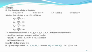 Example:
Q. Give the unique solution to the system
x ≡ 2 (mod 4) x ≡ 1 (mod 5) x ≡ 6 (mod 7) x ≡ 3 (mod 9)
Solution : First calculate m = 4.5.7.9 = 1260 and
M1 =
1260
4
= 315
M2 =
1260
5
= 252
M3 =
1260
7
= 180
M4 =
1260
9
= 140
The inverse of each of these is y1 = 3, y2 = 3 , y3 = 3, y4 = 2. Hence the unique solution is
x = ( a1M1y1 + a2M2y2 + a3M3y3 + a4M4y4 ) mod m
= (2.315.3 + 1.252.3 + 6.180.3 + 3.140.2) mod 1260
= 6726 mod 1260 = 426
Note (How to find Inverse 𝐲 𝐤):
(i) Try every single element ‘a’ , 2≤ a ≤ mk – 1 such that aMk ≡ 1 (mod mk). OR (ii) Use EEA
20
 