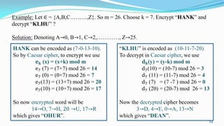 Example: Let ∈ = {A,B,C………,Z}. So m = 26. Choose k = 7. Encrypt “HANK” and
decrypt “KLHU” ?
Solution: Denoting A→0, B→1, C→2,…………, Z→25.
HANK can be encoded as (7-0-13-10).
So by Caesar cipher, to encrypt we use
𝐞 𝐤 (x) = (x+k) mod m
e7 (7) = (7+7) mod 26 = 14
e7 (0) = (0+7) mod 26 = 7
e7(13) = (13+7) mod 26 = 20
e7(10) = (10+7) mod 26 = 17
So now encrypted word will be
14→O, 7→H, 20 →U, 17→R
which gives “OHUR”.
“KLHU” is encoded as (10-11-7-20)
To decrypt in Caesar cipher, we use
𝐝 𝐤(y) = (y-k) mod m
d7(10) = (10-7) mod 26 = 3
d7 (11) = (11-7) mod 26 = 4
d7 (7) = (7 -7 ) mod 26 = 0
d7 (20) = (20-7) mod 26 = 13
Now the decrypted cipher becomes
3→D, 4→E, 0→A, 13→N
which gives “DEAN”.
24
 