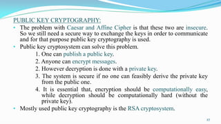 PUBLIC KEY CRYPTOGRAPHY:
• The problem with Caesar and Affine Cipher is that these two are insecure.
So we still need a secure way to exchange the keys in order to communicate
and for that purpose public key cryptography is used.
• Public key cryptosystem can solve this problem.
1. One can publish a public key.
2. Anyone can encrypt messages.
2. However decryption is done with a private key.
3. The system is secure if no one can feasibly derive the private key
from the public one.
4. It is essential that, encryption should be computationally easy,
while decryption should be computationally hard (without the
private key).
• Mostly used public key cryptography is the RSA cryptosystem.
27
 