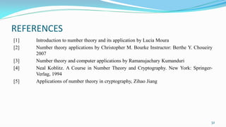REFERENCES
[1] Introduction to number theory and its application by Lucia Moura
[2] Number theory applications by Christopher M. Bourke Instructor: Berthe Y. Choueiry
2007
[3] Number theory and computer applications by Ramanujachary Kumanduri
[4] Neal Koblitz. A Course in Number Theory and Cryptography. New York: Springer-
Verlag, 1994
[5] Applications of number theory in cryptography, Zihao Jiang
32
 