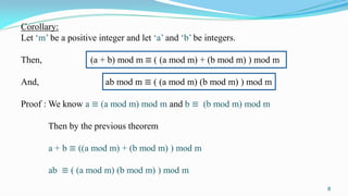 Corollary:
Let ‘m’ be a positive integer and let ‘a’ and ‘b’ be integers.
Then, (a + b) mod m ≡ ( (a mod m) + (b mod m) ) mod m
And, ab mod m ≡ ( (a mod m) (b mod m) ) mod m
Proof : We know a ≡ (a mod m) mod m and b ≡ (b mod m) mod m
Then by the previous theorem
a + b ≡ ((a mod m) + (b mod m) ) mod m
ab ≡ ( (a mod m) (b mod m) ) mod m
8
 