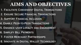 1. Facilitate Convenient Digital Transactions
2. Ensure Secure Financial Transactions
3. Support Financial Inclusion
4. Enable Peer-to-Peer Transactions
5. Enhance User Loyalty and Engagement
6. Simplify Bill Payments
7. Foster Merchant Partnerships
8. Innovate in Digital Wallet Technology
AIMS AND OBJECTIVES
 