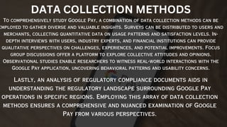 To comprehensively study Google Pay, a combination of data collection methods can be
employed to gather diverse and valuable insights. Surveys can be distributed to users and
merchants, collecting quantitative data on usage patterns and satisfaction levels. In-
depth interviews with users, industry experts, and financial institutions can provide
qualitative perspectives on challenges, experiences, and potential improvements. Focus
group discussions offer a platform to explore collective attitudes and opinions.
Observational studies enable researchers to witness real-world interactions with the
Google Pay application, uncovering behavioral patterns and usability concerns.
Lastly, an analysis of regulatory compliance documents aids in
understanding the regulatory landscape surrounding Google Pay
operations in specific regions. Employing this array of data collection
methods ensures a comprehensive and nuanced examination of Google
Pay from various perspectives.
DATA COLLECTION METHODS
 