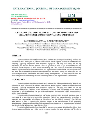 International Journal of Management (IJM), ISSN 0976 – 6502(Print), ISSN 0976 - 6510(Online),
Volume 4, Issue 4, July-August (2013)
103
A STUDY ON ORGANISATIONAL CITIZENSHIP BEHAVIOUR AND
ORGANISATIONAL COMMITMENT AMONG EMPLOYEES
C.MURALI KUMARAN1
and Dr.M.SIVASUBRAMANIAN2
1
Research Scholar, Assistant Professor cum Liaison Officer, Business Administration Wing,
Directorate of Distance Education, Annamalai University.
2
Research Guide, Professor Business Administration, Business Administration Wing,
Directorate of Distance Education, Annamalai University.
ABSTRACT
Organisational citizenship behaviour (OCB) is a term that encompasses anything positive and
constructive those employees do, of their own volition, which supports co-workers and benefits the
company. Typically, employees who frequently engage in OCB may not always be the top
performers, but they are the ones who are known to ‘go the extra mile’ or ‘go above and beyond’ the
minimum efforts required to do a merely satisfactory job. This study set to test the relationship
between organisational citizenship behaviour and organisational commitment. The study concludes
that there was a moderate level of citizenship behaviour was found among the employees and low
level of organisational commitment was found among the employees. The study also concludes that
there is a significant relationship between citizenship behavior and organisational commitment.
INTRODUCTION
Organisational citizenship behaviour (OCB) is a term that encompasses anything positive and
constructive those employees do, of their own volition, which supports co-workers and benefits the
company. Typically, employees who frequently engage in OCB may not always be the top
performers (though they could be, as task performance is related to OCB), but they are the ones who
are known to ‘go the extra mile’ or ‘go above and beyond’ the minimum efforts required to do a
merely satisfactory job.
Organisational citizenship behaviour (OCB) has garnered much academic attention since its
conception. It is perceived to be something intangible; OCB is not always formally recognised or
rewarded, and concepts like ‘helpfulness’ or ‘friendliness’ are also difficult to quantify. Yet OCB has
been shown to have a considerable positive impact at the organisational level, enhancing
organisational effectiveness from 18 to 38% across different dimensions of measurement (Podsakoff,
MacKenzie, Paine & Bachrach, 2000; Ehrhart, 2004).
Organisational citizenship behaviour (OCB) has undergone subtle definitional revisions since
the term was coined in the late 1980s, but the construct remains the same at its core. OCB refers to
INTERNATIONAL JOURNAL OF MANAGEMENT (IJM)
ISSN 0976-6502 (Print)
ISSN 0976-6510 (Online)
Volume 4, Issue 4, July-August (2013), pp. 103-110
© IAEME: www.iaeme.com/ijm.asp
Journal Impact Factor (2013): 6.9071 (Calculated by GISI)
www.jifactor.com
IJM
© I A E M E
 
