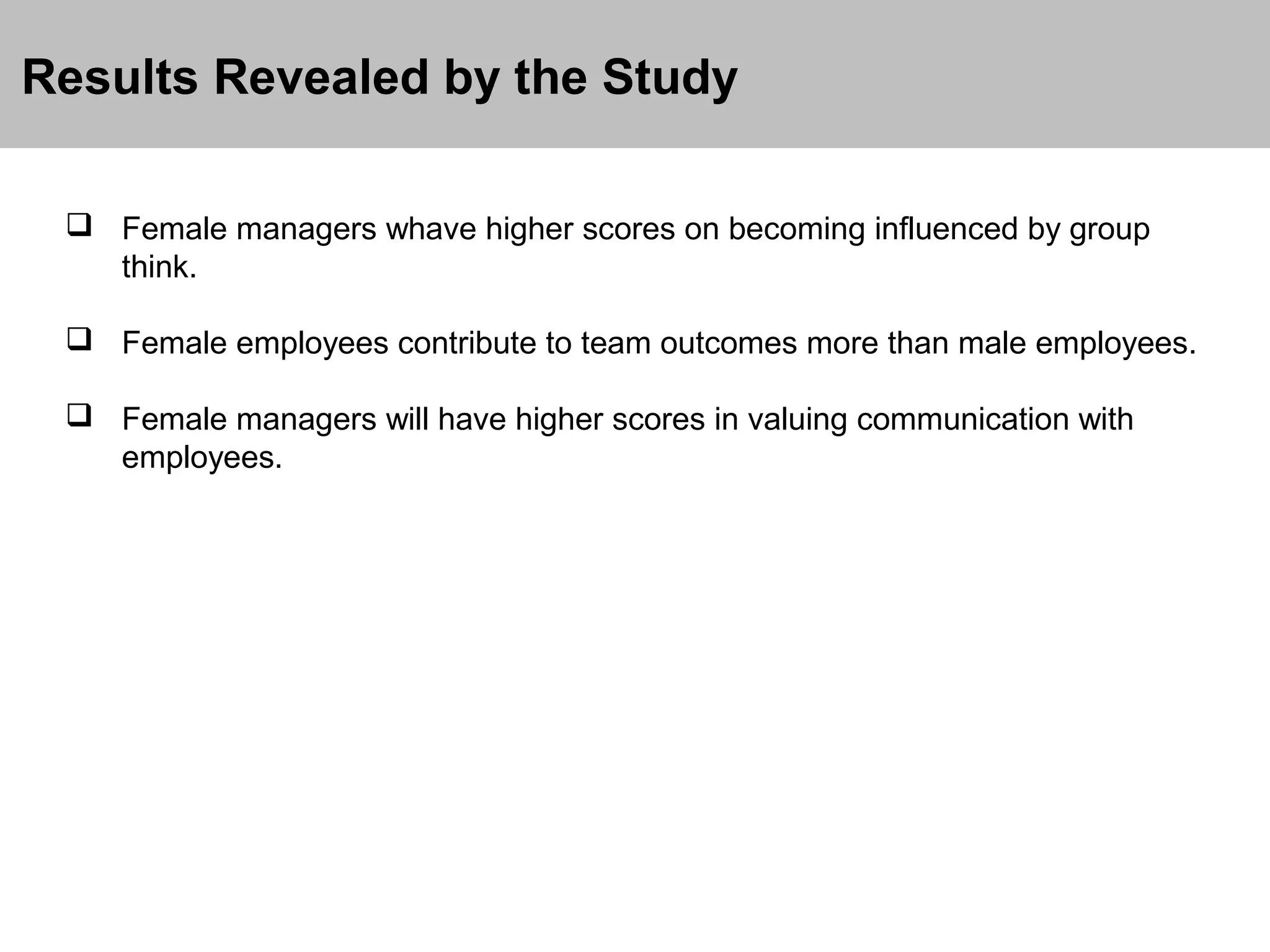 Results Revealed by the Study
 Female managers whave higher scores on becoming influenced by group
think.
 Female employees contribute to team outcomes more than male employees.
 Female managers will have higher scores in valuing communication with
employees.

 