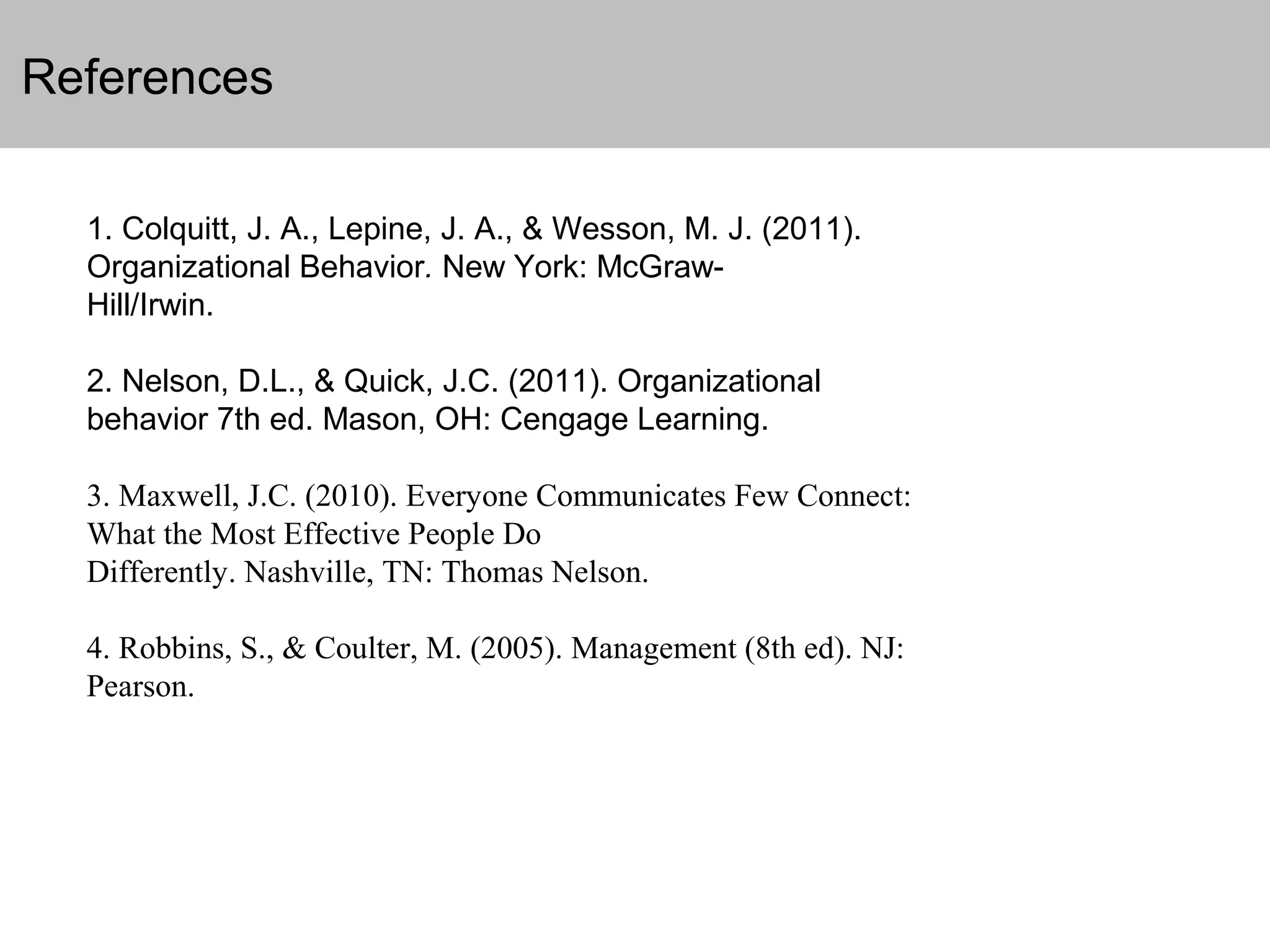 References
1. Colquitt, J. A., Lepine, J. A., & Wesson, M. J. (2011).
Organizational Behavior. New York: McGrawHill/Irwin.
2. Nelson, D.L., & Quick, J.C. (2011). Organizational
behavior 7th ed. Mason, OH: Cengage Learning.
3. Maxwell, J.C. (2010). Everyone Communicates Few Connect:
What the Most Effective People Do
Differently. Nashville, TN: Thomas Nelson.
4. Robbins, S., & Coulter, M. (2005). Management (8th ed). NJ:
Pearson.

 