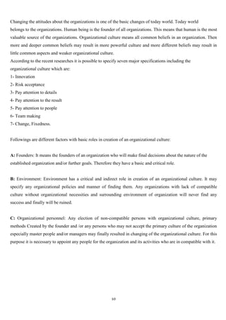 Changing the attitudes about the organizations is one of the basic changes of today world. Today world
belongs to the organizations. Human being is the founder of all organizations. This means that human is the most
valuable source of the organizations. Organizational culture means all common beliefs in an organization. Then
more and deeper common beliefs may result in more powerful culture and more different beliefs may result in
little common aspects and weaker organizational culture.
According to the recent researches it is possible to specify seven major specifications including the
organizational culture which are:
1- Innovation
2- Risk acceptance
3- Pay attention to details
4- Pay attention to the result
5- Pay attention to people
6- Team making
7- Change, Fixedness.


Followings are different factors with basic roles in creation of an organizational culture:


A: Founders: It means the founders of an organization who will make final decisions about the nature of the
established organization and/or further goals. Therefore they have a basic and critical role.


B: Environment: Environment has a critical and indirect role in creation of an organizational culture. It may
specify any organizational policies and manner of finding them. Any organizations with lack of compatible
culture without organizational necessities and surrounding environment of organization will never find any
success and finally will be ruined.


C: Organizational personnel: Any election of non-compatible persons with organizational culture, primary
methods Created by the founder and /or any persons who may not accept the primary culture of the organization
especially master people and/or managers may finally resulted in changing of the organizational culture. For this
purpose it is necessary to appoint any people for the organization and its activities who are in compatible with it.




                                                         10
 