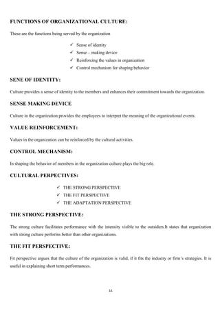 FUNCTIONS OF ORGANIZATIONAL CULTURE:

These are the functions being served by the organization

                                     Sense of identity
                                     Sense – making device
                                     Reinforcing the values in organization
                                     Control mechanism for shaping behavior

SENE OF IDENTITY:

Culture provides a sense of identity to the members and enhances their commitment towards the organization.

SENSE MAKING DEVICE

Culture in the organization provides the employees to interpret the meaning of the organizational events.

VALUE REINFORCEMENT:

Values in the organization can be reinforced by the cultural activities.

CONTROL MECHANISM:

In shaping the behavior of members in the organization culture plays the big role.

CULTURAL PERPECTIVES:

                            THE STRONG PERSPECTIVE
                            THE FIT PERSPECTIVE
                            THE ADAPTATION PERSPECTIVE

THE STRONG PERSPECTIVE:

The strong culture facilitates performance with the intensity visible to the outsiders.It states that organization
with strong culture performs better than other organizations.

THE FIT PERSPECTIVE:

Fit perspective argues that the culture of the organization is valid, if it fits the industry or firm‟s strategies. It is
useful in explaining short term performances.




                                                           11
 