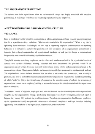 THE ADAPTATION PERSPECTIVE:

The cultures that help organizations adapt to environmental change are deeply associated with excellent
performance. It encourages confidence and risk taking capacity among the employees.




A FEW DIMENSIONS OF ORGANIZATIONAL CULTURE

VIGILANCE

Prior to pondering whether or not to communicate an ethical, compliance, or legal concern, an employee must
first be in a position to detect violations. "What are the standards in this organization?" "What is my role in
upholding these standards?" Accordingly, the first step in supporting employee communication and reporting
behaviors is to influence a culture that promotes not only awareness of an organization's commitment to
integrity, but a shared understanding of organizational standards. A look out for threats to organizational
integrity also must be cultivated among organization members.

Thoughtful attention to training employees on the values and standards outlined in the organization's code of
conduct will facilitate awareness building. However, the most fundamental and powerful values of an
organization are not written down and exist only in the shared norms, beliefs, and assumptions reflected in the
organization's culture. These norms, beliefs, and assumptions guide how organization members think and act.
The organizational culture informs members how to relate to each other and to outsiders, how to analyze
problems, and how to respond to situations encountered in the organization. To promote a shared understanding
of which "code" to follow, the formal code of conduct or the unwritten code of culture, the dynamics of
organizational culture on an employee's ability to accurately interpret the ethical standards of the organization
must be addressed.

To support a culture of vigilance, employees also must be educated on the relationship between organizational
integrity and the organization's strategic positioning. Employees who observe wrongdoing may not report it
because they cannot fully estimate the resulting damage. Therefore, the organization should ensure employees
are in a position to identify the potential consequences of ethical, compliance, and legal breaches, including
opportunity costs and harm to the organization, its reputation, and stakeholders.




                                                        12
 