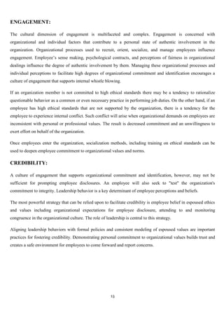 ENGAGEMENT:

The cultural dimension of engagement is multifaceted and complex. Engagement is concerned with
organizational and individual factors that contribute to a personal state of authentic involvement in the
organization. Organizational processes used to recruit, orient, socialize, and manage employees influence
engagement. Employee‟s sense making, psychological contracts, and perceptions of fairness in organizational
dealings influence the degree of authentic involvement by them. Managing these organizational processes and
individual perceptions to facilitate high degrees of organizational commitment and identification encourages a
culture of engagement that supports internal whistle blowing.

If an organization member is not committed to high ethical standards there may be a tendency to rationalize
questionable behavior as a common or even necessary practice in performing job duties. On the other hand, if an
employee has high ethical standards that are not supported by the organization, there is a tendency for the
employee to experience internal conflict. Such conflict will arise when organizational demands on employees are
inconsistent with personal or professional values. The result is decreased commitment and an unwillingness to
exert effort on behalf of the organization.

Once employees enter the organization, socialization methods, including training on ethical standards can be
used to deepen employee commitment to organizational values and norms.

CREDIBILITY:

A culture of engagement that supports organizational commitment and identification, however, may not be
sufficient for prompting employee disclosures. An employee will also seek to "test" the organization's
commitment to integrity. Leadership behavior is a key determinant of employee perceptions and beliefs.

The most powerful strategy that can be relied upon to facilitate credibility is employee belief in espoused ethics
and values including organizational expectations for employee disclosure, attending to and monitoring
congruence in the organizational culture. The role of leadership is central to this strategy.

Aligning leadership behaviors with formal policies and consistent modeling of espoused values are important
practices for fostering credibility. Demonstrating personal commitment to organizational values builds trust and
creates a safe environment for employees to come forward and report concerns.




                                                          13
 