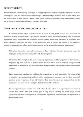 ACCOUNTABILITY:

Accountability for communicating knowledge of wrongdoing will be carefully judged by employees. "Is it my
job to report?" "Isn't this someone else's responsibility?" "Why should I get involved? After all, I am not the only
one aware of what is going on here." Again, values, beliefs, and norms embedded in the organizational culture
and picked up by employees will influence employee reflections.



IMPORTANCE OF ORGANIZATION CULTURE

        A common platform where individuals work in unison to earn profits as well as a livelihood for
themselves is called an organization. A place where individuals realize the dream of making it big is called an
organization. Every organization has its unique style of working which often contributes to its culture. The
beliefs, ideologies, principles and values of an organization form its culture. The culture of the workplace
controls the way employees behave amongst themselves as well as with people outside the organization.


       The culture decides the way employees interact at their workplace. A healthy culture encourages the
        employees to stay motivated and loyal towards the management.


       The culture of the workplace also goes a long way in promoting healthy competition at the workplace.
        Employees try their level best to perform better than their fellow workers and earn recognition and
        appreciation of the superiors. It is the culture of the workplace which actually motivates the employees to
        perform.


       Every organization must have set guidelines for the employees to work accordingly. The culture of an
        organization represents certain predefined policies which guide the employees and give them a sense of
        direction at the workplace. Every individual is clear about his roles and responsibilities in the
        organization and know how to accomplish the tasks ahead of the deadlines.


       No two organizations can have the same work culture. It is the culture of an organization which makes it
        distinct from others. The work culture goes a long way in creating the brand image of the
        organization.The work culture gives an identity to the organization. In other words, an organization is
        known by its culture.




                                                        14
 