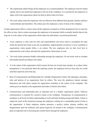    The organization culture brings all the employees on a common platform. The employees must be treated
        equally and no one should feel neglected or left out at the workplace. It is essential for the employees to
        adjust well in the organization culture for them to deliver their level best.


       The work culture unites the employees who are otherwise from different back grounds, families and have
        varied attitudes and mentalities. The culture gives the employees a sense of unity at the workplace.

Certain organizations follow a culture where all the employees irrespective of their designations have to step into
the office on time. Such a culture encourages the employees to be punctual which eventually benefits them in the
long run. It is the culture of the organization which makes the individuals a successful professional.


       Every employee is clear with his roles and responsibilities and strives hard to accomplish the tasks
        within the desired time frame as per the set guidelines. Implementation of policies is never a problem in
        organizations where people follow a set culture. The new employees also try their level best to
        understand the work culture and make the organization a better place to work.

       The work culture promotes healthy relationship amongst the employees. No one treats work as a burden
        and moulds himself according to the culture.


       It is the culture of the organization which extracts the best out of each team member. In a culture where
        management is very particular about the reporting system, the employees however busy they are would
        send their reports by end of the day.

       Role of Communication and Relationship for a Healthy Organization Culture The ideologies, principles,
        rules and policies of an organization form its culture. The ways the employees interact amongst
        themselves and with others outside the organization contribute to the culture of the workplace. The
        culture gives an identity to the organization and makes it distinct from others.

       Communication and relationship play an important role in a healthy organization culture. Effective
        communication is essential for a positive culture at the workplace. Transparency in communication is
        mandatory at all levels for better understanding of work and better bonding among individuals. Culture is
        simply the result of the interaction amongst the employees working for a considerable period of time in
        the organization. A better employee relation promotes a positive culture whereas conflicts and
        disagreements spoil the ambience and spread negativity all around at the workplace. Communication
        plays an important role in increasing the comfort factor amongst the employees.




                                                          15
 