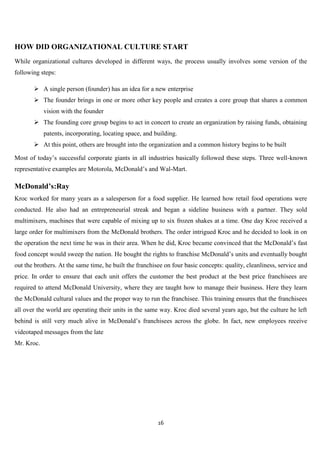 HOW DID ORGANIZATIONAL CULTURE START
While organizational cultures developed in different ways, the process usually involves some version of the
following steps:

        A single person (founder) has an idea for a new enterprise
        The founder brings in one or more other key people and creates a core group that shares a common
            vision with the founder
        The founding core group begins to act in concert to create an organization by raising funds, obtaining
            patents, incorporating, locating space, and building.
        At this point, others are brought into the organization and a common history begins to be built

Most of today‟s successful corporate giants in all industries basically followed these steps. Three well-known
representative examples are Motorola, McDonald‟s and Wal-Mart.

McDonald’s:Ray
Kroc worked for many years as a salesperson for a food supplier. He learned how retail food operations were
conducted. He also had an entrepreneurial streak and began a sideline business with a partner. They sold
multimixers, machines that were capable of mixing up to six frozen shakes at a time. One day Kroc received a
large order for multimixers from the McDonald brothers. The order intrigued Kroc and he decided to look in on
the operation the next time he was in their area. When he did, Kroc became convinced that the McDonald‟s fast
food concept would sweep the nation. He bought the rights to franchise McDonald‟s units and eventually bought
out the brothers. At the same time, he built the franchisee on four basic concepts: quality, cleanliness, service and
price. In order to ensure that each unit offers the customer the best product at the best price franchisees are
required to attend McDonald University, where they are taught how to manage their business. Here they learn
the McDonald cultural values and the proper way to run the franchisee. This training ensures that the franchisees
all over the world are operating their units in the same way. Kroc died several years ago, but the culture he left
behind is still very much alive in McDonald‟s franchisees across the globe. In fact, new employees receive
videotaped messages from the late
Mr. Kroc.




                                                         16
 
