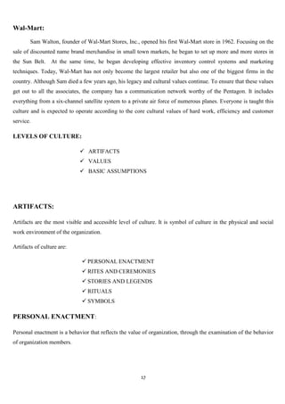 Wal-Mart:
        Sam Walton, founder of Wal-Mart Stores, Inc., opened his first Wal-Mart store in 1962. Focusing on the
sale of discounted name brand merchandise in small town markets, he began to set up more and more stores in
the Sun Belt. At the same time, he began developing effective inventory control systems and marketing
techniques. Today, Wal-Mart has not only become the largest retailer but also one of the biggest firms in the
country. Although Sam died a few years ago, his legacy and cultural values continue. To ensure that these values
get out to all the associates, the company has a communication network worthy of the Pentagon. It includes
everything from a six-channel satellite system to a private air force of numerous planes. Everyone is taught this
culture and is expected to operate according to the core cultural values of hard work, efficiency and customer
service.

LEVELS OF CULTURE:

                              ARTIFACTS
                              VALUES
                              BASIC ASSUMPTIONS




ARTIFACTS:

Artifacts are the most visible and accessible level of culture. It is symbol of culture in the physical and social
work environment of the organization.

Artifacts of culture are:

                               PERSONAL ENACTMENT
                               RITES AND CEREMONIES
                               STORIES AND LEGENDS
                               RITUALS
                               SYMBOLS

PERSONAL ENACTMENT:

Personal enactment is a behavior that reflects the value of organization, through the examination of the behavior
of organization members.




                                                        17
 