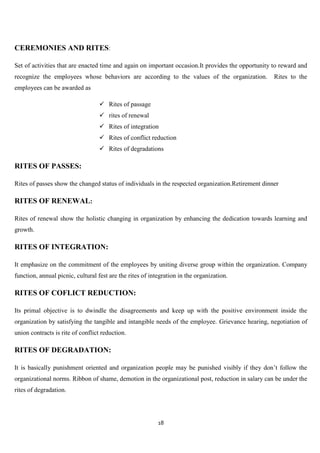 CEREMONIES AND RITES:

Set of activities that are enacted time and again on important occasion.It provides the opportunity to reward and
recognize the employees whose behaviors are according to the values of the organization.            Rites to the
employees can be awarded as

                                   Rites of passage
                                   rites of renewal
                                   Rites of integration
                                   Rites of conflict reduction
                                   Rites of degradations

RITES OF PASSES:

Rites of passes show the changed status of individuals in the respected organization.Retirement dinner

RITES OF RENEWAL:

Rites of renewal show the holistic changing in organization by enhancing the dedication towards learning and
growth.

RITES OF INTEGRATION:

It emphasize on the commitment of the employees by uniting diverse group within the organization. Company
function, annual picnic, cultural fest are the rites of integration in the organization.

RITES OF COFLICT REDUCTION:

Its primal objective is to dwindle the disagreements and keep up with the positive environment inside the
organization by satisfying the tangible and intangible needs of the employee. Grievance hearing, negotiation of
union contracts is rite of conflict reduction.

RITES OF DEGRADATION:

It is basically punishment oriented and organization people may be punished visibly if they don‟t follow the
organizational norms. Ribbon of shame, demotion in the organizational post, reduction in salary can be under the
rites of degradation.




                                                           18
 