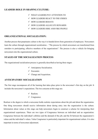LEADERS ROLE IN SHAPING CULTURE:

                                WHAT LEADERS PAY ATTENTION TO
                                HOW LEADERS REACT TO THE CRISES
                                HOW LEARERS BEHAVE
                                HOW LEADERS ALLOCATE REWARDS
                                HOW LEADERS HIRE AND FIRE PEOPLE


ORGANIZATIONAL SOCIALIZATION:

Another process that perpetuates culture is the way it is handed down from generation of employees. Newcomers
learn the culture through organizational socialization – “The process by which newcomers are transformed from
outsiders to participating, effective members of the organizations”. The process is also a vehicle for bringing
newcomers into the organizational culture.

STAGES OF THE SOCIALIZATION PROCESS

The organizational socialization process is generally described as having three stages:

                                Anticipatory Socialization.
                                Encounter.
                                Change and Acquisition.

ANTICIPATORY SOCIALIZATION

The first stage encompasses all of the learning that takes place prior to the newcomer‟s first day on the job. It
includes the newcomer‟s expectations. The two concerns at this stage are:

                                Realism.
                                Congruence.

Realism is the degree to which a newcomer holds realistic expectations about the job and about the organization.
One thing newcomers should receive information about during entry into the organization is the culture.
Information about values at this stage can help newcomers begin to construct a scheme for interpreting their
organizational experiences. There are two types of Congruence between an individual and an organization:
Congruence between the individual‟s abilities and the demand of the job, and the fit between the organization‟s
values and the individual‟s values. Value Congruence is particularly important for organizational culture. It is also
important in terms of newcomer adjustment.


                                                         20
 