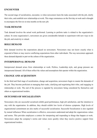ENCOUNTER

The second stage of socialization, encounter, is when newcomers learn the tasks associated with the job, clarify
their roles, and establish new relationships at work. This stage commences on the first day at work and is thought
to encompass the first six to nine months on the new job.

TASK DEMAND

Task demand involves the actual work performed. Learning to perform tasks is related to the organization‟s
culture. In some organization‟s, newcomers are given considerable latitude to experiment with new ways to do
the job, and creativity is valued.

ROLE DEMAND

Role demand involves the expectations placed on newcomers. Newcomers may not know exactly what is
expected of them or may receive conflicting expectations from other individuals. The way newcomers approach
these demand depends in part on the culture of the organization.

INTERPERSONAL DEMAND

Interpersonal demand arises from relationships at work. Politics, Leadership style, and group pressure are
interpersonal demand. All of them reflect the values and assumptions that operate within the organization.

CHANGE AND ACQUISITION

In the third and final stage of socialization, change and acquisition, newcomers begin to master the demands of
the job. They become proficient at managing their tasks, clarifying and negotiating their roles, and engaging in
relationship at work. The end of the process is signaled by newcomers being considered by themselves and
others as organizational insiders.

OUTCOMES OF SOCIALIZATION

Newcomers who are successful socialized exhibit good performance, high job satisfaction, and the intention to
stay with the organization. In addition, they should exhibit low levels of distress symptoms. High levels of
organizational commitment are also marks of successful socialization. Successful Socialization is also signaled
by mutual influences When socialization is effective, newcomers understand and adopt the organizations values
and norms. This provides employees a context for interpreting and responding to things that happen at work.
Newcomers adopt the company‟s norms and values more quickly when they receive positive support from
organizational insiders.


                                                       21
 