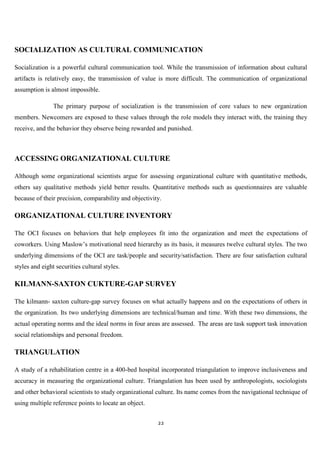 SOCIALIZATION AS CULTURAL COMMUNICATION

Socialization is a powerful cultural communication tool. While the transmission of information about cultural
artifacts is relatively easy, the transmission of value is more difficult. The communication of organizational
assumption is almost impossible.

                The primary purpose of socialization is the transmission of core values to new organization
members. Newcomers are exposed to these values through the role models they interact with, the training they
receive, and the behavior they observe being rewarded and punished.



ACCESSING ORGANIZATIONAL CULTURE

Although some organizational scientists argue for assessing organizational culture with quantitative methods,
others say qualitative methods yield better results. Quantitative methods such as questionnaires are valuable
because of their precision, comparability and objectivity.

ORGANIZATIONAL CULTURE INVENTORY

The OCI focuses on behaviors that help employees fit into the organization and meet the expectations of
coworkers. Using Maslow‟s motivational need hierarchy as its basis, it measures twelve cultural styles. The two
underlying dimensions of the OCI are task/people and security/satisfaction. There are four satisfaction cultural
styles and eight securities cultural styles.

KILMANN-SAXTON CUKTURE-GAP SURVEY

The kilmann- saxton culture-gap survey focuses on what actually happens and on the expectations of others in
the organization. Its two underlying dimensions are technical/human and time. With these two dimensions, the
actual operating norms and the ideal norms in four areas are assessed. The areas are task support task innovation
social relationships and personal freedom.

TRIANGULATION

A study of a rehabilitation centre in a 400-bed hospital incorporated triangulation to improve inclusiveness and
accuracy in measuring the organizational culture. Triangulation has been used by anthropologists, sociologists
and other behavioral scientists to study organizational culture. Its name comes from the navigational technique of
using multiple reference points to locate an object.


                                                        22
 