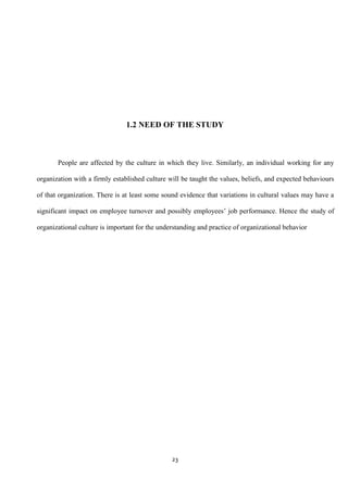 1.2 NEED OF THE STUDY



       People are affected by the culture in which they live. Similarly, an individual working for any

organization with a firmly established culture will be taught the values, beliefs, and expected behaviours

of that organization. There is at least some sound evidence that variations in cultural values may have a

significant impact on employee turnover and possibly employees‟ job performance. Hence the study of

organizational culture is important for the understanding and practice of organizational behavior




                                                23
 