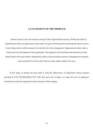 1.3 STATEMENT OF THE PROBLEM



        Human resource is the vital resources among all other organizational resources. Without the effective

organizational culture, an organization cannot achieve its goals. Protecting and maintaining the human resource

  by providing various welfare measures is the pivotal role of any management. Organizational culture plays a

  crucial role in the development of the organization. The employee‟s job satisfaction and motivation are also

 closely linked with social welfare. Organization culture in the area human resources management has attracted

                 many research all over the world. There are many studies related to this area.




       In this study, an attempt has been made to study the effectiveness of organization culture measures

provided by ETA ENGINEERING PVT LTD. The main aim of study is to study the level of employee‟s

satisfaction towards the organization culture measures of the company.




                                                      24
 