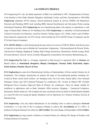 1.4 COMPANY PROFILE

ETA Engineering Pvt. Ltd., the Indian operations of M&E was established in 1994. Headquartered at Chennai,
it has branches at New Delhi, Mumbai, Bangalore, Hyderabad, Cochin, and Pune. Incorporated in 1994, ETA
Engineering undertakes HVAC projects, Electro-mechanical projects & services (EMPS) and Mechanical,
Electrical and Plumbing (MEP) work including BMS, Internal Electrification and Sub-station Works meeting
International Standards. ETA Engineering has two manufacturing plants with capacity to manufacture a wide
range of Ducted Split, Chillers & Air Handling Units. ETA Engineering is a subsidiary of Electromechanical
Technical Associates Ltd, Mauritius, owned by Emirates Trading Agency LLC, Dubai, which is part of Dubai-
based industrial conglomerate, the ETA Group, which includes the ETA-ASCON Group of companies and the
ETA-Star Group of companies.

ETA ASCON, Dubai is a multi-faceted group having a turnover in excess of USD Six Billion with diverse areas
of expertise in activities such as Builders & Constructions, Engineering – Electromechanical & Elevator Works,
Advanced Fire Fighting, Shipping & Trading, High Voltage transmission, Desalination, Powder coating, Retail
& Leisure Business, Tours & Travels, Facilities Management, Automobiles, Environment, Manufacturing, etc.,

ETA Engineering Pvt. Ltd. is a Company registered in India having it‟s registered office in Chennai and
Branch offices at Ahmedabad, Bengaluru, Bhopal, Chandigarh, Chennai, Delhi, Hyderabad, Jaipur,
Kochi, Kolkata, Mumbai, Mysore & Pune.

ETA Engineering has state-of-art Manufacturing Facilities at Sriperumbudur, 40 Kms outside Chennai city &
Pondicherry. The Company manufactures & markets full range of Air-conditioning products including Air-
Cooled & Water cooled Scroll Chillers, Air Handling Units, Fan Coil Units, Ducted Splits, Floor Mounted
Packaged, Unitary type Self Contained Packaged Air conditioners, DC- Inverter & Digital VRF (Variable
Refrigerant Flow), Cassettes, High-wall Splits & Window Air conditioners. These are ideally suitable for
installation in applications such as Bank, Hospitals, Office premises, Shopping / Commercial Complexes,
Restaurants, Retails outlets etc. The Company has been consistently driven by belief in Global Quality Standard
as a norm.We thrive for raising the Quality Standard in all our Operations, be it Projects, Products, Services &
Manufacturing.

ETA Engineering is the only Indian Manufacturer of Air Handling Units to achieve prestigious Eurovent
Certification. It is also One of the 6 Companies Globally to achieve UL Accreditation for it‟s AHU‟s. It
produces Cooling & Heating Coils which are ARI Certified. The entire Range of Ducted Splits is CE Certified.

ETA Engineering has large number of Dealers as Channel Partners for offering ETA Range of Products with
Cooling Solutions to Customers.

                                                      25
 