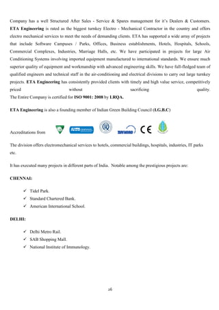 Company has a well Structured After Sales - Service & Spares management for it‟s Dealers & Customers.
ETA Engineering is rated as the biggest turnkey Electro - Mechanical Contractor in the country and offers
electro mechanical services to meet the needs of demanding clients. ETA has supported a wide array of projects
that include Software Campuses / Parks, Offices, Business establishments, Hotels, Hospitals, Schools,
Commercial Complexes, Industries, Marriage Halls, etc. We have participated in projects for large Air
Conditioning Systems involving imported equipment manufactured to international standards. We ensure much
superior quality of equipment and workmanship with advanced engineering skills. We have full-fledged team of
qualified engineers and technical staff in the air-conditioning and electrical divisions to carry out large turnkey
projects. ETA Engineering has consistently provided clients with timely and high value service, competitively
priced                           without                             sacrificing                           quality.
The Entire Company is certified for ISO 9001: 2008 by LRQA.

ETA Engineering is also a founding member of Indian Green Building Council (I.G.B.C)




Accreditations from

The division offers electromechanical services to hotels, commercial buildings, hospitals, industries, IT parks
etc.

It has executed many projects in different parts of India. Notable among the prestigious projects are:

CHENNAI:

          Tidel Park.
          Standard Chartered Bank.
          American International School.

DELHI:

          Delhi Metro Rail.
          SAB Shopping Mall.
          National Institute of Immunology.




                                                        26
 