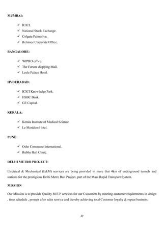 MUMBAI:

        ICICI.
        National Stock Exchange.
        Colgate Palmolive.
        Reliance Corporate Office.

BANGALORE:

        WIPRO office.
        The Forum shopping Mall.
        Leela Palace Hotel.

HYDERABAD:

        ICICI Knowledge Park.
        HSBC Bank.
        GE Capital.

KERALA:

        Kerala Institute of Medical Science.
        Le Meridien Hotel.

PUNE:

        Osho Commune International.
        Rubby Hall Clinic.

DELHI METRO PROJECT:

Electrical & Mechanical (E&M) services are being provided to more that 4km of underground tunnels and
stations for the prestigious Delhi Metro Rail Project, part of the Mass Rapid Transport System.

MISSION

Our Mission is to provide Quality M.E.P services for our Customers by meeting customer requirements in design
, time schedule , prompt after sales service and thereby achieving total Customer loyalty & repeat business.



                                                        27
 
