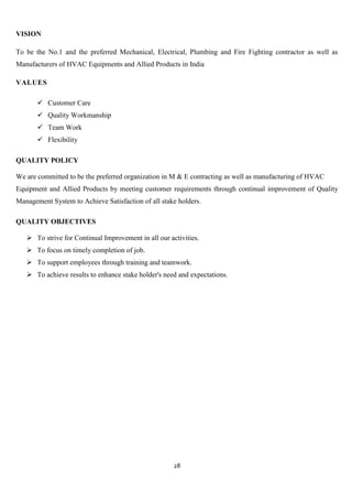 VISION

To be the No.1 and the preferred Mechanical, Electrical, Plumbing and Fire Fighting contractor as well as
Manufacturers of HVAC Equipments and Allied Products in India

VALUES

        Customer Care
        Quality Workmanship
        Team Work
        Flexibility

QUALITY POLICY

We are committed to be the preferred organization in M & E contracting as well as manufacturing of HVAC
Equipment and Allied Products by meeting customer requirements through continual improvement of Quality
Management System to Achieve Satisfaction of all stake holders.

QUALITY OBJECTIVES

    To strive for Continual Improvement in all our activities.
    To focus on timely completion of job.
    To support employees through training and teamwork.
    To achieve results to enhance stake holder's need and expectations.




                                                      28
 