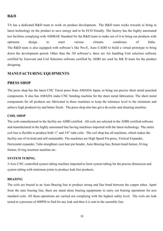 R&D

TA has a dedicated R&D team to work on product development. The R&D team works towards to bring in
latest technology on the product to save energy and to be ECO friendly. The factory has the highly automated
test facilities complying with ASHRAE Standard for the R&D team to make use of it to bring out products with
optimum         design         to       meet         various        climatic        conditions    of         India.
The R&D team is also equipped with software‟s like Pro-E, Auto CADD to build a virtual prototype to bring
down the development period. Other than the 3D software‟s, there are Air handling Unit selection software
certified by Eurovent and Coil Selection software certified by AHRI are used by R& D team for the product
designing.

MANUFACTURING EQUIPMENTS

PRESS SHOP
The press shop has the latest CNC Turret press from AMADA Japan, to bring out precise sheet metal punched
components. It also has AMADA make CNC bending machine for the sheet metal fabrication. The sheet metal
components for all products are fabricated in these machines to keep the tolerance level to the minimum and
achieve high productivity and better finish. The press shop also has got a de-coiler and shearing machine.

COIL SHOP
The coils manufactured in the facility are AHRI certified. All coils are selected in the AHRI certified software
and manufactured in the highly automated line having machines imported with the latest technology. The entire
coil line is flexible to produce both ½” and 3/8” tube coils. The coil shop has all machines, which makes the
facility one of its kind and self sustainable. The machines are High Speed Fin press, Vertical Expander,
Horizontal expander, Tube straightner cum hair pin bender, Auto Brazing line, Return bend former, O ring
former, O ring insertion machine etc.

SYSTEM TUBING.
3-Axis CNC controlled system tubing machine imported to form system tubing for the precise dimension and
system tubing with minimum joints to produce leak free products.

BRAZING
The coils are brazed in an Auto Brazing line to produce strong and fine bond between the copper tubes. Apart
from the auto brazing line, there are stand alone brazing equipments to carry out brazing operations for non
standard coils. All these operations are carried out complying with the highest safety level. The coils are leak
tested to a pressure of 400PSI to find for any leak and then it is sent to the assembly line.



                                                          33
 