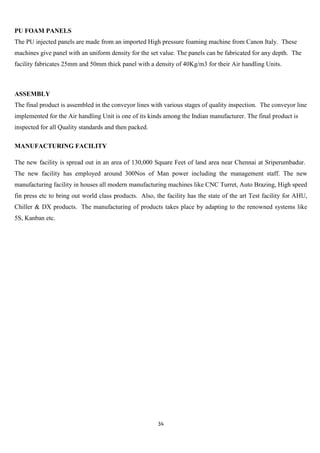 PU FOAM PANELS
The PU injected panels are made from an imported High pressure foaming machine from Canon Italy. These
machines give panel with an uniform density for the set value. The panels can be fabricated for any depth. The
facility fabricates 25mm and 50mm thick panel with a density of 40Kg/m3 for their Air handling Units.



ASSEMBLY
The final product is assembled in the conveyor lines with various stages of quality inspection. The conveyor line
implemented for the Air handling Unit is one of its kinds among the Indian manufacturer. The final product is
inspected for all Quality standards and then packed.

MANUFACTURING FACILITY

The new facility is spread out in an area of 130,000 Square Feet of land area near Chennai at Sriperumbadur.
The new facility has employed around 300Nos of Man power including the management staff. The new
manufacturing facility in houses all modern manufacturing machines like CNC Turret, Auto Brazing, High speed
fin press etc to bring out world class products. Also, the facility has the state of the art Test facility for AHU,
Chiller & DX products. The manufacturing of products takes place by adapting to the renowned systems like
5S, Kanban etc.




                                                        34
 