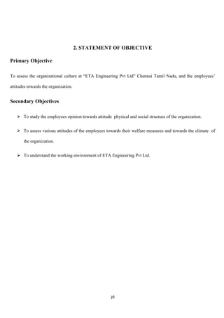 2. STATEMENT OF OBJECTIVE

Primary Objective

To assess the organizational culture at “ETA Engineering Pvt Ltd” Chennai Tamil Nadu, and the employees‟

attitudes towards the organization.


Secondary Objectives

    To study the employees opinion towards attitude physical and social structure of the organization.


    To assess various attitudes of the employees towards their welfare measures and towards the climate of

       the organization.


    To understand the working environment of ETA Engineering Pvt Ltd.




                                                     36
 
