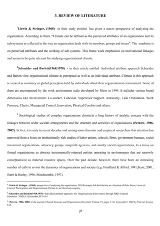 3. REVIEW OF LITERATURE


         1
             Litwin & Stringer, (1968) in their study entitled has given a macro perspective of analyzing the

organization. According to them, “Climate can be defined as the perceived attributes of an organization and its

sub-systems as reflected in the way an organization deals with its members, groups and issues”. The emphasis is

on perceived attributes and the working of sub-systems. This frame work emphasizes on motivational linkages

and seems to be quite relevant for studying organizational climate.

         2
             Schneider and Barlett(1968,1970) - in their article entitled Individual attribute approach Schneider

and Barlett view organizational climate as perceptual as well as an individual attribute. Climate in this approach

is viewed as summary or global perception held by individuals about their organizational environment. Some of

them are encompassed by the work environment scale developed by Moos in 1994. It includes various broad

dimensions like Involvement, Co-worker, Cohesion, Supervisor Support, Autonomy, Task Orientation, Work

Pressure, Clarity, Managerial Control, Innovation, Physical Comfort and others.

         3
             Sociological studies of complex organizations chronicle a long history of analytic concern with the

linkages between wider societal arrangements and the structure and activities of organizations (Perrow, 1986,

2002). In fact, it is only in recent decades and among some theorists and empirical researchers that attention has

narrowed from a focus on institutionally-rich studies of labor unions, schools, firms, government bureaus, social

movement organizations, advocacy groups, nonprofit agencies, and sundry varied organizations, to a focus on

formal organizations as abstract instrumentally-oriented entities operating in environments that are narrowly

conceptualized as material resource spaces. Over the past decade, however, there have been an increasing

number of calls to revisit the dynamics of organizations and society (e.g. Friedland & Alford, 1991;Scott, 2001;

Stern & Barley, 1996; Stinchcombe, 1997).

1
 Litwin & Stringer , (1968) perspective of analyzing the organization D.M.Pestonjee,Job Satisfaction as a function of Role Stress, Locus of
Control, Participation and Organizational Climate in an Electrical company,
2
 Schneider and Barlett(1968,1970) -Individual attribute approach the Organisational Efectiveness through HRD-Cultural
Dynamics,‟JIMS,8:3,December,PP.54-61
3.
 (Perrow, 1986, 2002) in the journal of Social Structure and Organizations Revisited, Volume 19, pages 3–36. Copyright © 2002 by Elsevier Science
Ltd.

                                                                        38
 