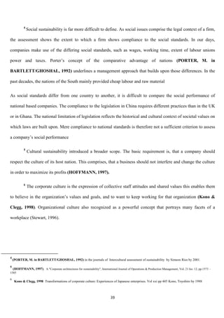4
                Social sustainability is far more difficult to define. As social issues comprise the legal context of a firm,

the assessment shows the extent to which a firm shows compliance to the social standards. In our days,

companies make use of the differing social standards, such as wages, working time, extent of labour unions

power and taxes. Porter‟s concept of the comparative advantage of nations (PORTER, M. in

BARTLETT/GHOSHAL, 1992) underlines a management approach that builds upon those differences. In the

past decades, the nations of the South mainly provided cheap labour and raw material


As social standards differ from one country to another, it is difficult to compare the social performance of

national based companies. The compliance to the legislation in China requires different practices than in the UK

or in Ghana. The national limitation of legislation reflects the historical and cultural context of societal values on

which laws are built upon. Mere compliance to national standards is therefore not a sufficient criterion to assess

a company‟s social performance

            5
                Cultural sustainability introduced a broader scope. The basic requirement is, that a company should

respect the culture of its host nation. This comprises, that a business should not interfere and change the culture

in order to maximize its profits (HOFFMANN, 1997).

            6
                The corporate culture is the expression of collective staff attitudes and shared values this enables them

to believe in the organization‟s values and goals, and to want to keep working for that organization (Kono &

Clegg, 1998). Organizational culture also recognized as a powerful concept that portrays many facets of a

workplace (Stewart, 1996).




4
    (PORTER, M. in BARTLETT/GHOSHAL, 1992) in the journals of Intercultural assessment of sustainability by Simeon Ries by 2001.

5
    (HOFFMANN, 1997). A "Corporate architectures for sustainability", International Journal of Operations & Production Management, Vol. 21 Iss: 12, pp.1573 –
1585

6
     Kono & Clegg, 1998 Transformations of corporate culture: Experiences of Japanese enterprises. Vol xxi pp 445 Kono, Toyohiro by 1988



                                                                               39
 