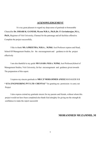 ACKNOWLEDGEMENT

               It is my great pleasure to regard my deep sense of gratitude to honourable
Chancellor Dr. ISHARI K. GANESH, M.com M.B.A., Ph.D.,Dr. P. Govindarajan ,M.A.,
Ph.D., Registrar of Vels University, Chennai for the patronage and all facilities offered to
Complete the project successfully.


       I like to thank MS. S.PREETHA, M.B.A. , M.Phil. Asst Professor express and Head,
School Of Management Studies, for the encouragement and          guidance to do the project
effectively


       I am also thankful to my guide MS S.SARA M.B.A. M.Phil, Asst Professor,School of
Management Studies, Vels University, for her encouragement and guidance given towards
The preparation of this report.


       I express my sincere gratitude to MR C.P MOHAMMED ANEEZ.MANAGER H.R

“ ETA ENGINEERING PVT LTD CHENNAI ” for granting me permission to carry out
Project


       I also express extend my gratitude sincere for my parents and friends, without whom this
project would not have been completed also thank God almighty for giving me the strength &
confidence to make the report successful




                                                                    MOHAMMED MUZAMMIL.M




                                                         4
 