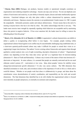 7
     Charan, Ram (2001) Dialogue, not products, business models or operational strengths constitutes an
organizations most enduring competitive advantage. Anyone can copy your services. No one can duplicate your
culture of incisiveness and creativity, or your ability to honestly inquire, discuss and make intellectually rigorous
decisions.          Functional dialogue can only take place within a culture characterised by openness, candor,
informality and closure. Openness ensures the outcome is not predetermined. Candor means it is „OK‟ to speak
the unspeakable. Informality promotes candor and reduces defensiveness. Closure means that at the end of a
meeting everyone knows who has to do what by when. The author acknowledges that this is not easy. “The
leader must exercise inner strength by repeatedly signaling which behaviors are acceptable and by sanctioning
those who persist in negative behavior. If less sever sanctions fail, the leader must be willing to remove the
offending player from the group.”

8
    Detert, J. R., Schroeder, R. G. & Mauriel, J. J. (2000) A organisation‟s cultural characteristics can inhibit or
defeat a quality or re-engineering effort before it even begins.                                        For example, people working within
organisational cultures biased against overt conflict may be uncomfortable challenging long-established rules, or
a short-term quarterly-profit-oriented culture may make it difficult for people to extend their vision to re-
engineering's longer time horizons. The authors “review existing culture frameworks and organize them through
qualitative content analysis into a set of eight overarching, descriptive dimensions of culture.” Organisational
cultures vary depending on how they value data versus „gut feel‟ as a legitimate basis for decision-making
(dimension #1 - Basis of Truth and Rationality). Cultures vary in terms of the nature of their time horizons (#2 -
short-term or long-term). In some cultures, it is assumed that people are naturally motivated and do not need
elaborate control systems (#3 – motivation) or vice versa. Ideas about peoples‟ desires for stability versus
change/innovation/personal growth (dimension # 4) also vary across cultures.                                              The fifth dimension they
identified (orientation to work, task, and coworkers) relates to the importance of work to life as a whole and to
work/life balance. Whether or not people work best alone or collaboratively in groups, and ideas about the
centralisation versus decentralisation of control, coordination, and responsibility are the sixth and seventh
dimensions. The final dimension they identified has to do with whether the organisational culture is focused
more internally on people and process, or externally on customers and competitors.




7
    Charan, Ram (2001). Conquering a culture of indecision. Harvard Business Review, April, Vol. 79, # 4, pp. 75-82.
8
    Detert, J. R., Schroeder, R. G. & Mauriel, J. J. (2000). A framework for linking culture and improvement initiatives in organizations. The Academy of

Management Review, Vol. 25, # 4, 850-863.




                                                                               40
 