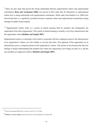 9
     There are past study that proved the strong relationship between organizational culture and organizational
commitment. Boon and Arumugam (2006) was proved in their study that all dimensions in organizational
culture have a strong relationship with organizational commitment. While study from Rashid et al. (2003) also
showed that there is a significant correlation between corporate culture and organizational commitment among
managers in public listed company

10
      Organizational Culture refers to a system of shared meaning held by members that distinguishes the
organization from other organizations. This system of shared meaning is actually a set of key characteristics that
the organization values (Robbins and Sanghi, 2007).

Organizational culture is a descriptive term which is concerned with how employees perceive the characteristics
of an organization‟s culture, not with whether or not they like them. This appraisal of the organization on its
characteristics gives a composite picture of the organization‟s culture. This picture in turn becomes the basis for
feelings of shared understanding that members have about the organization, how things are done in it, and the
way members are supposed to behave (Robbins and Sanghi, 2007).




9
     Boon and Arumugam (2006) Sunway Academic Journal 3, 99–115 (2006)

10
     Robbins, S. P. and S. Sanghi Organizational Behavior, Pearson Education, New Delhi, 2007.




                                                                                41
 
