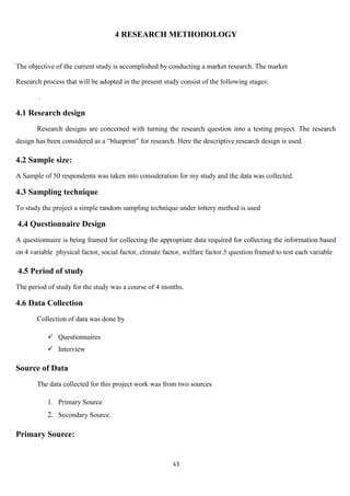 4 RESEARCH METHODOLOGY


The objective of the current study is accomplished by conducting a market research. The market

Research process that will be adopted in the present study consist of the following stages:

        .

4.1 Research design
       Research designs are concerned with turning the research question into a testing project. The research
design has been considered as a “blueprint” for research. Here the descriptive research design is used.

4.2 Sample size:
A Sample of 50 respondents was taken into consideration for my study and the data was collected.

4.3 Sampling technique
To study the project a simple random sampling technique under lottery method is used

4.4 Questionnaire Design
A questionnaire is being framed for collecting the appropriate data required for collecting the information based
on 4 variable physical factor, social factor, climate factor, welfare factor.5 question framed to test each variable

4.5 Period of study
The period of study for the study was a course of 4 months.

4.6 Data Collection
       Collection of data was done by

             Questionnaires
             Interview

Source of Data
       The data collected for this project work was from two sources

            1. Primary Source
            2. Secondary Source.

Primary Source:


                                                         43
 
