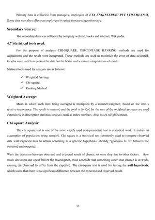 Primary data is collected from managers, employees of ETA ENGINEERING PVT LTD,CHENNAI,
Some data was also collection employees by using structured questionnaire.

Secondary Source:
       The secondary data was collected by company website, books and internet, Wikipedia.

4.7 Statistical tools used:
       For the purpose of analysis CHI-SQUARE, PERCENTAGE RANKING methods are used for
calculations and the result were interpreted. These methods are used to minimize the error of data collected.
Graphs were used to represent the data for the better and accurate interpretation of result.

Statiscal tools used for analysis are as follows:

            Weighted Average
            Chi-square.
            Ranking Method.

Weighted Average:
       Mean in which each item being averaged is multiplied by a number(weighted) based on the item‟s
relative importance. The result is summed and the total is divided by the sum of the weighted averages are used
extensively in descriptive statistical analysis such as index numbers, Also called weighted mean.

Chi square Analysis:
       The chi square test is one of the most widely used non-parametric test in statistical work. It makes no
assumption of population being sampled. Chi square is a statistical test commonly used to compare observed
data with expected data to obtain according to a specific hypothesis. Identify “goodness to fit” between the
observed and expected.

Were the deviation between observed and expected result of chance, or were they due to other factors.     How
much deviation can occur before the investigator, must conclude that something other than chance is at work,
causing the observed to differ from the expected. The chi-square test is used for testing the null hypothesis,
which states that there is no significant difference between the expected and observed result.




                                                         44
 