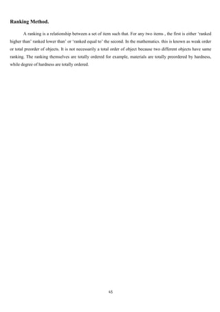 Ranking Method.

       A ranking is a relationship between a set of item such that. For any two items , the first is either „ranked
higher than‟ ranked lower than‟ or „ranked equal to‟ the second. In the mathematics. this is known as weak order
or total preorder of objects. It is not necessarily a total order of object because two different objects have same
ranking. The ranking themselves are totally ordered for example, materials are totally preordered by hardness,
while degree of hardness are totally ordered.




                                                        45
 